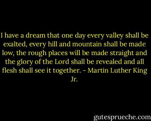 I have a dream that one day every valley shall be exalted, every hill and mountain shall be made low, the rough places will be made straight and the glory of the Lord shall be revealed and all flesh shall see it together. - Martin Luther King Jr.