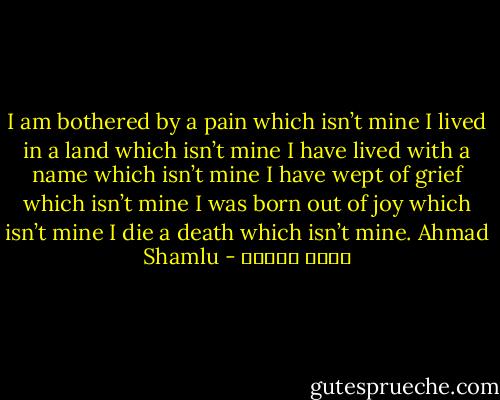I am bothered by a pain which isn’t mine I lived in a land which isn’t mine I have lived with a name which isn’t mine I have wept of grief which isn’t mine I was born out of joy which isn’t mine I die a death which isn’t mine. Ahmad Shamlu - احمد شاملو
