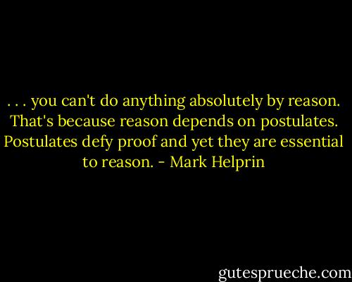 . . . you can't do anything absolutely by reason. That's because reason depends on postulates. Postulates defy proof and yet they are essential to reason. - Mark Helprin