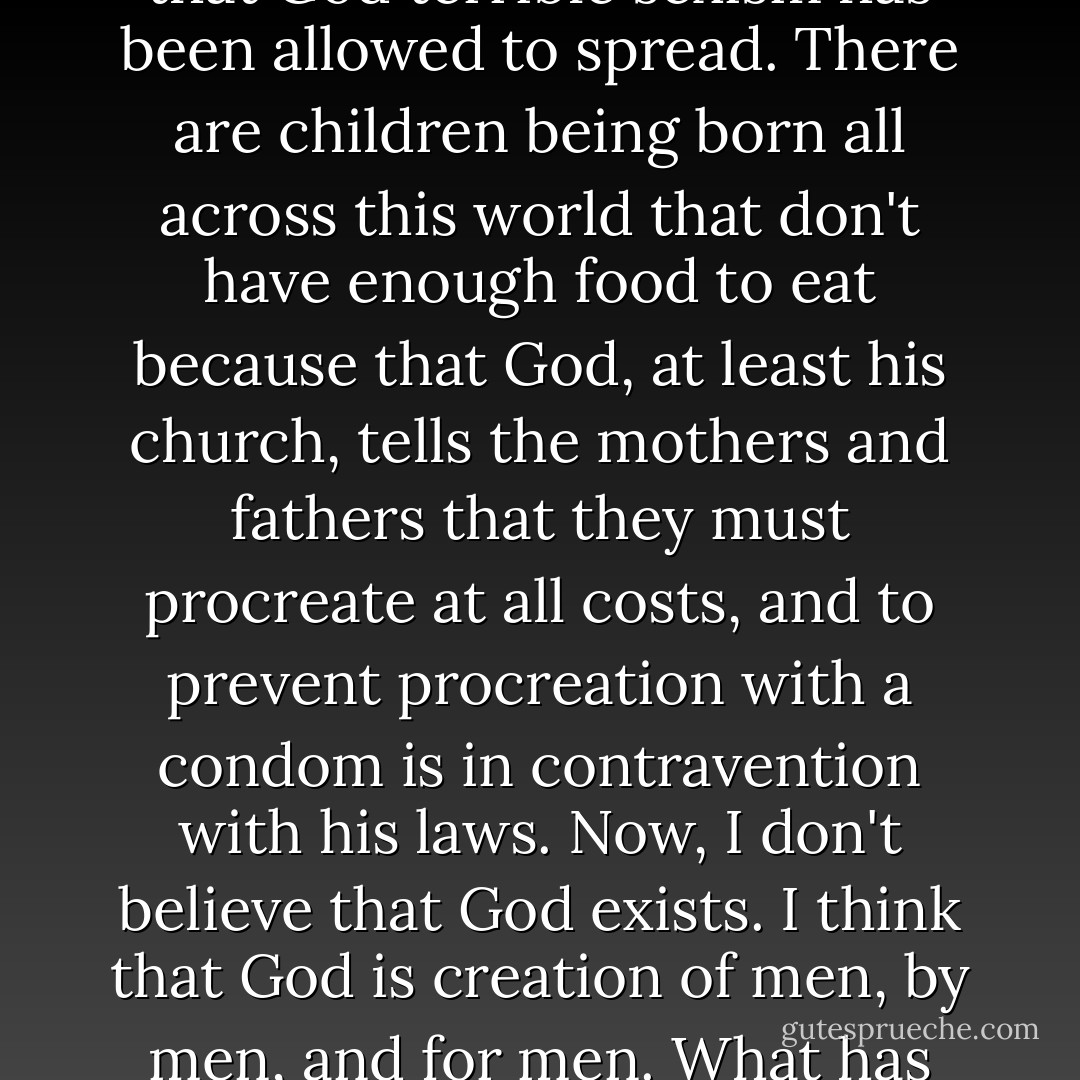 I think that God that we have created and allowed to shape our culture through, essentially Christian theology is a pretty villainous creature. I think that one of the things that male patriarchal figure has done is, allowed under it's, his church, his wing, all kinds of corruptions and villainies to grow and fester. In the name of that God terrible wars have been waged, in the name of that God terrible sexism has been allowed to spread. There are children being born all across this world that don't have enough food to eat because that God, at least his church, tells the mothers and fathers that they must procreate at all costs, and to prevent procreation with a condom is in contravention with his laws. Now, I don't believe that God exists. I think that God is creation of men, by men, and for men. What has happened over the many centuries now, the better part of two thousand in fact, is that that God has been slowly and steadily accruing power. His church has been accruing power, and the men who run that church, and they are all men, are not about to give it up. If they give it up, they give up luxury, they give up comfort. - Clive Barker