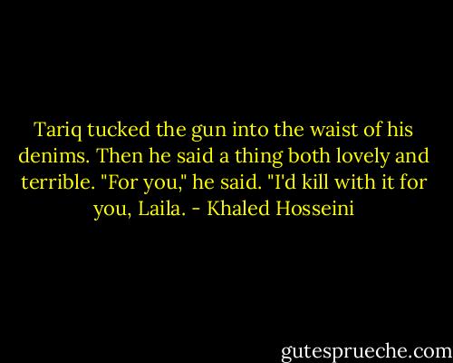 Tariq tucked the gun into the waist of his denims. Then he said a thing both lovely and terrible. "For you," he said. "I'd kill with it for you, Laila. - Khaled Hosseini