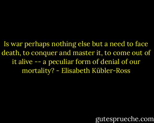 Is war perhaps nothing else but a need to face death, to conquer and master it, to come out of it alive -- a peculiar form of denial of our mortality? - Elisabeth Kübler-Ross