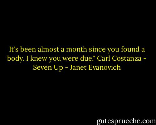 It's been almost a month since you found a body. I knew you were due."<br />Carl Costanza - Seven Up - Janet Evanovich