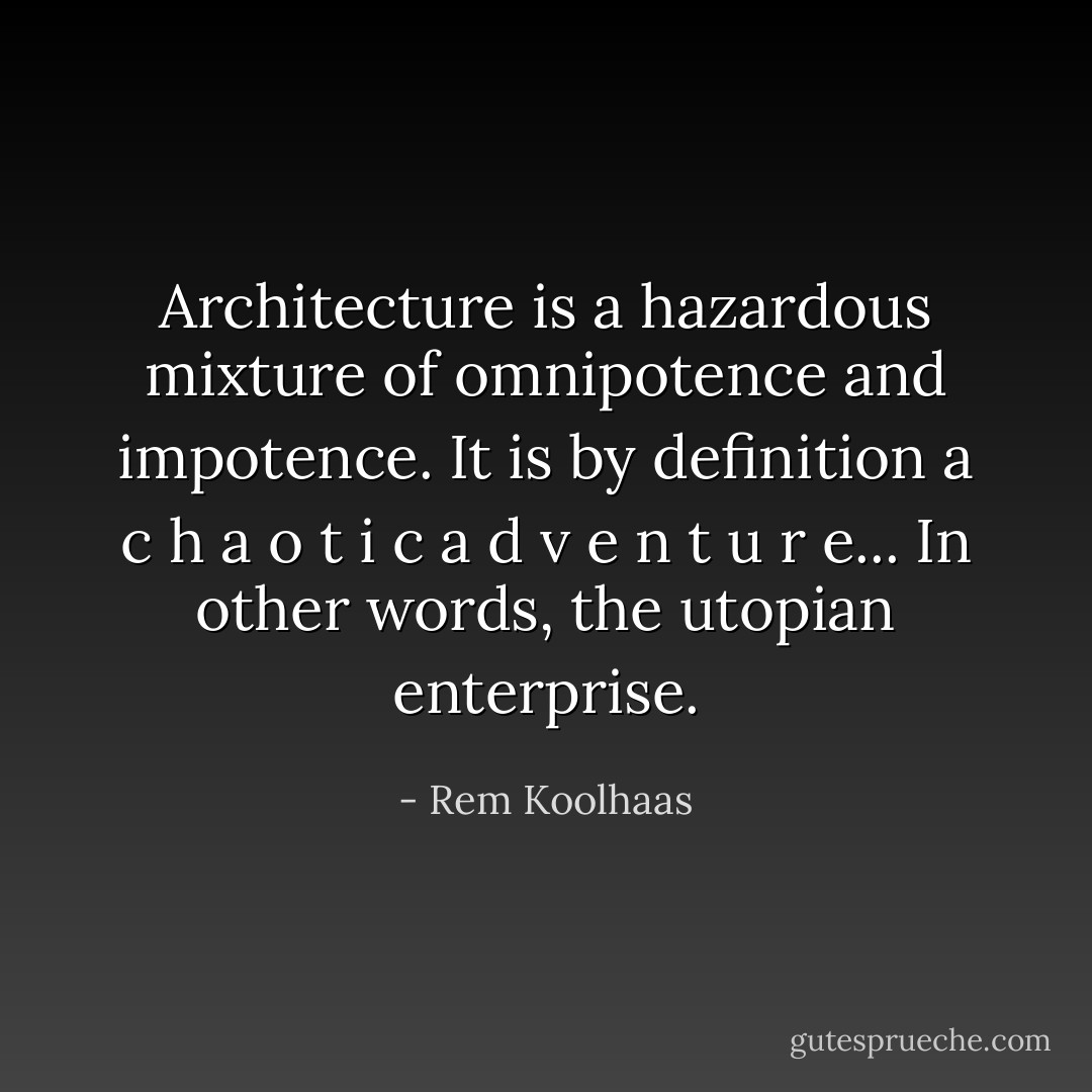 Architecture is a hazardous mixture of omnipotence and impotence. It is by definition a c h a o t i c a d v e n t u r e... In other words, the utopian enterprise. - Rem Koolhaas