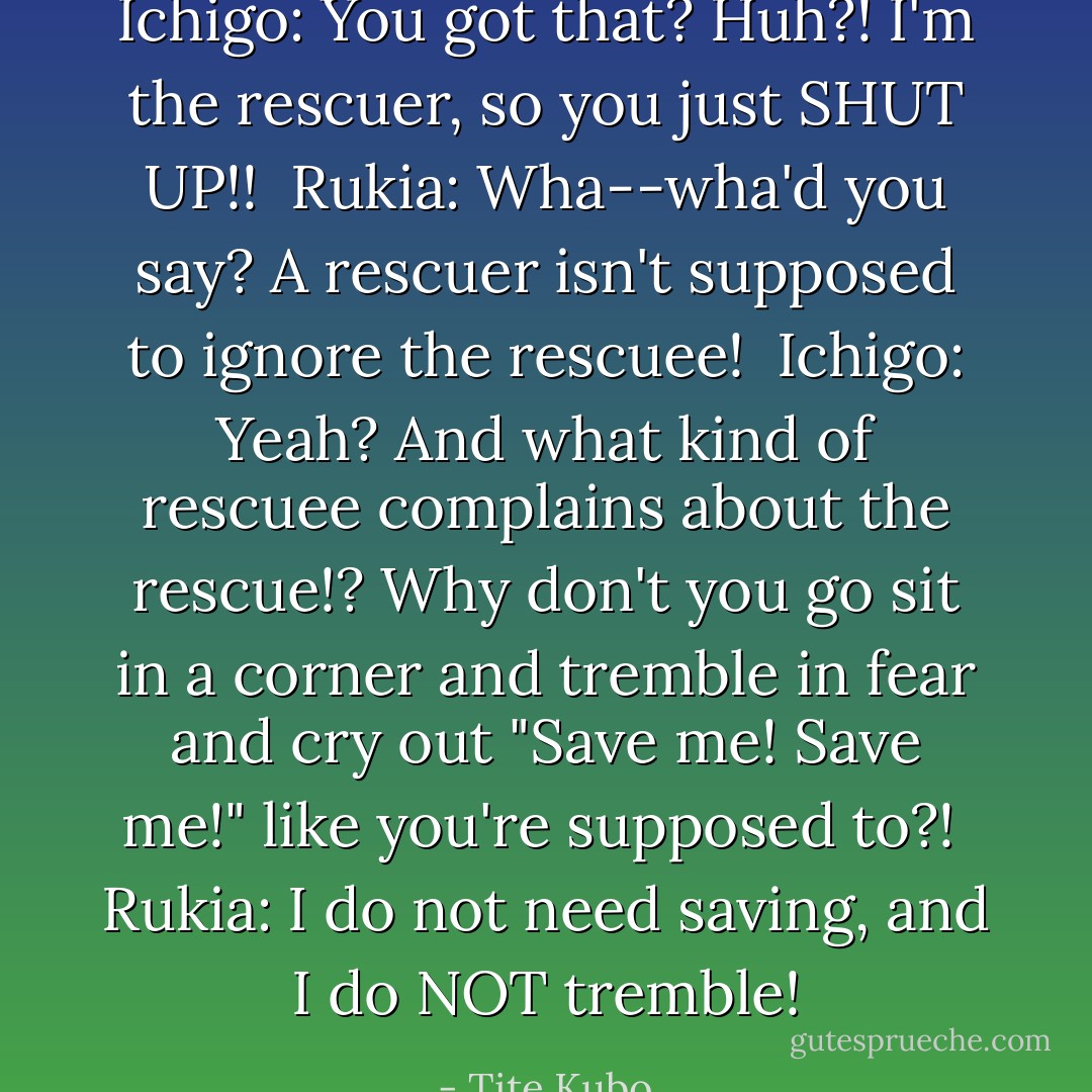 Ichigo: You got that? Huh?! I'm the rescuer, so you just SHUT UP!!<br /><br />Rukia: Wha--wha'd you say? A rescuer isn't supposed to ignore the rescuee!<br /><br />Ichigo: Yeah? And what kind of rescuee complains about the rescue!? Why don't you go sit in a corner and tremble in fear and cry out "Save me! Save me!" like you're supposed to?!<br /><br />Rukia: I do not need saving, and I do <i>NOT</i> tremble! - Tite Kubo