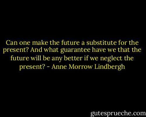 Can one make the future a substitute for the present? And what guarantee have we that the future will be any better if we neglect the present? - Anne Morrow Lindbergh