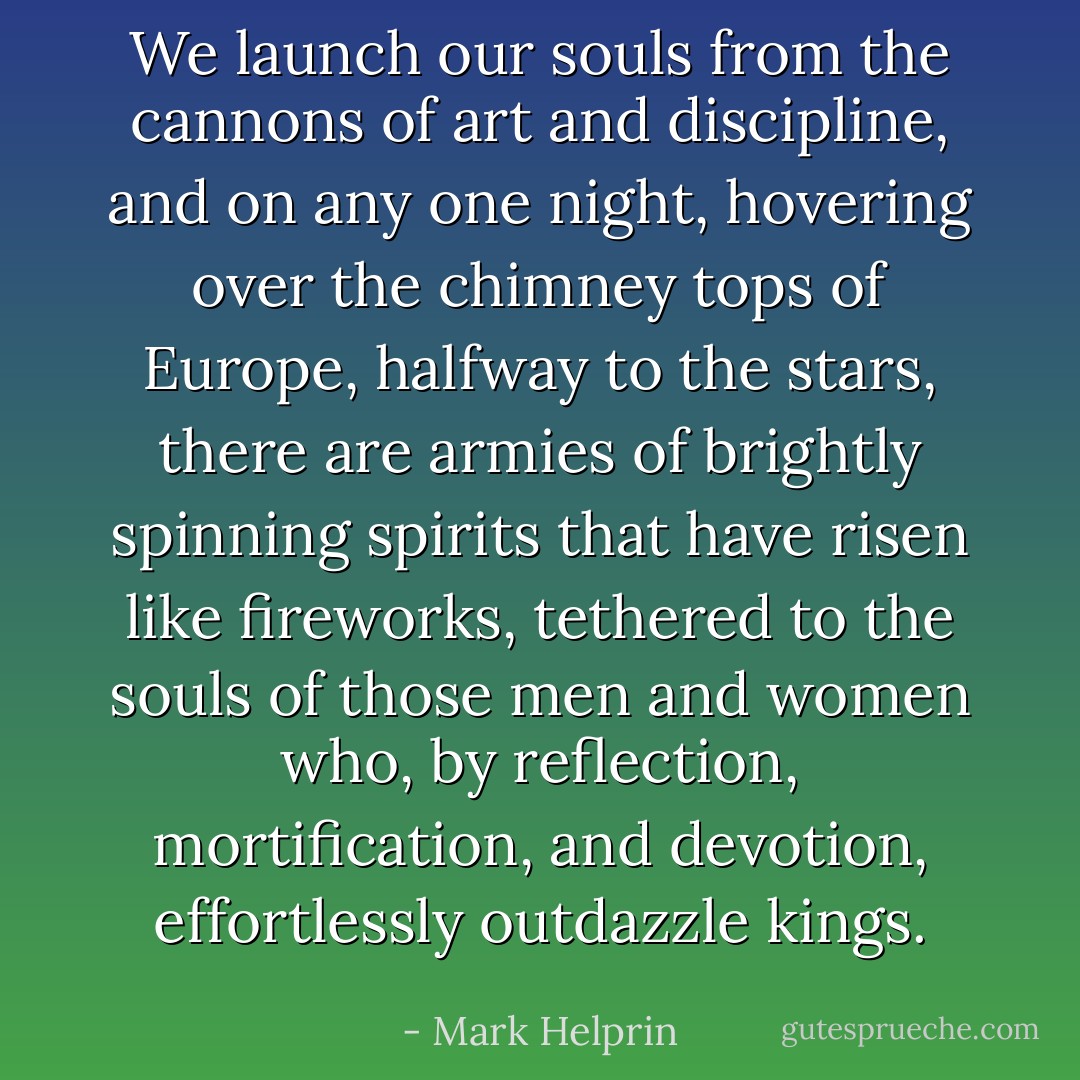 We launch our souls from the cannons of art and discipline, and on any one night, hovering over the chimney tops of Europe, halfway to the stars, there are armies of brightly spinning spirits that have risen like fireworks, tethered to the souls of those men and women who, by reflection, mortification, and devotion, effortlessly outdazzle kings. - Mark Helprin