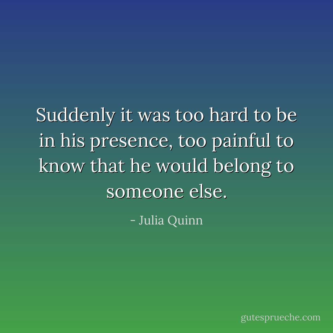 Suddenly it was too hard to be in his presence, too painful to know that he would belong to someone else. - Julia Quinn