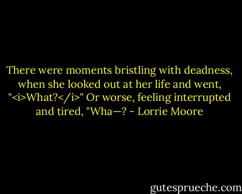 There were moments bristling with deadness, when she looked out at her life and went, "<i>What?</i>" Or worse, feeling interrupted and tired, "Wha—? - Lorrie Moore