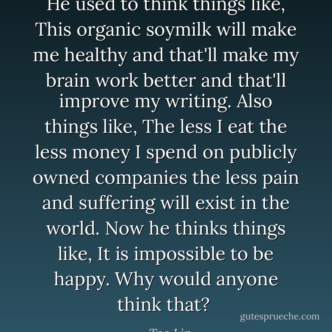 He used to think things like, <i>This organic soymilk will make me healthy and that'll make my brain work better and that'll improve my writing</i>. Also things like, <i>The less I eat the less money I spend on publicly owned companies the less pain and suffering will exist in the world</i>. Now he thinks things like, <i>It is impossible to be happy</i>. Why would anyone think that?  - Tao Lin