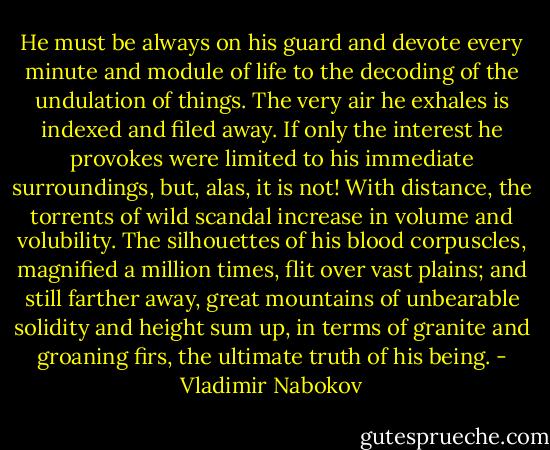 He must be always on his guard and devote every minute and module of life to the decoding of the undulation of things. The very air he exhales is indexed and filed away. If only the interest he provokes were limited to his immediate surroundings, but, alas, it is not! With distance, the torrents of wild scandal increase in volume and volubility. The silhouettes of his blood corpuscles, magnified a million times, flit over vast plains; and still farther away, great mountains of unbearable solidity and height sum up, in terms of granite and groaning firs, the ultimate truth of his being. - Vladimir Nabokov