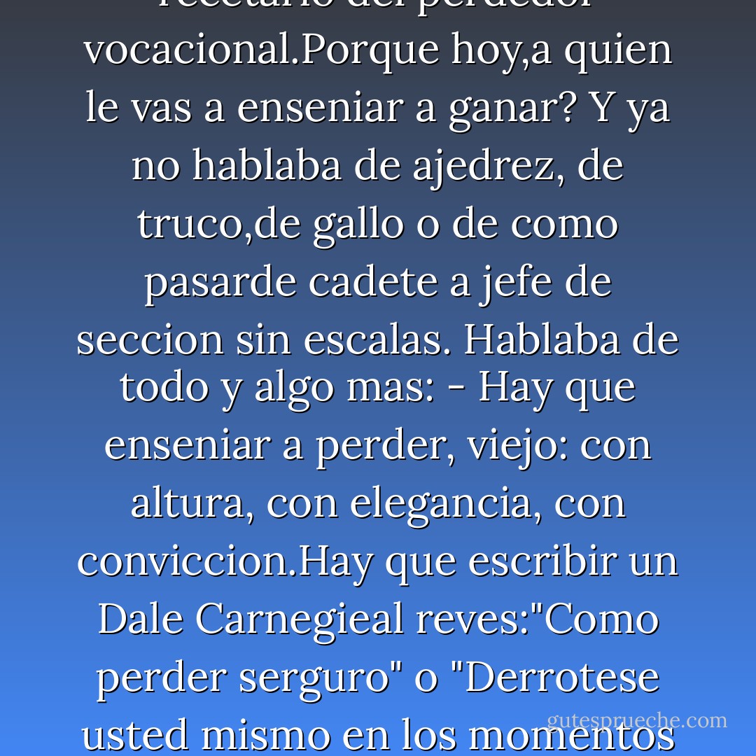 - Creo que hay que cambiar la mano de las recetas para el exito o el triunfo...Habria que escribir un libro util, al alcance de todos, de instrucciones para la derrota. Eso...porqueyo nole puedo enseniar a nadie a ganar al ajedrez ni a nada. Tendria que ser una especie de recetario del perdedor vocacional.Porque hoy,a quien le vas a enseniar a ganar?<br />Y ya no hablaba de ajedrez, de truco,de gallo o de como pasarde cadete a jefe de seccion sin escalas. Hablaba de todo y algo mas:<br />- Hay que enseniar a perder, viejo: con altura, con elegancia, con conviccion.Hay que escribir un Dale Carnegieal reves:"Como perder serguro" o "Derrotese usted mismo en los momentos libres", algo asi... Y seria un exito, porque le hablaria a la gente de lo que conoce. Eso necesitamos: un manual de perdedores.<br />Y se tomo un mate frio, olvidado sobre la mesa, como si con eso subrayara algo de lo dicho,una verdad berreta, pero suya. - Juan Sasturain