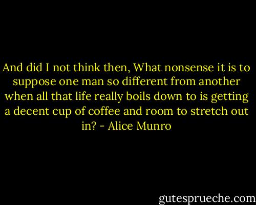 And did I not think then, What nonsense it is to suppose one man so different from another when all that life really boils down to is getting a decent cup of coffee and room to stretch out in? - Alice Munro