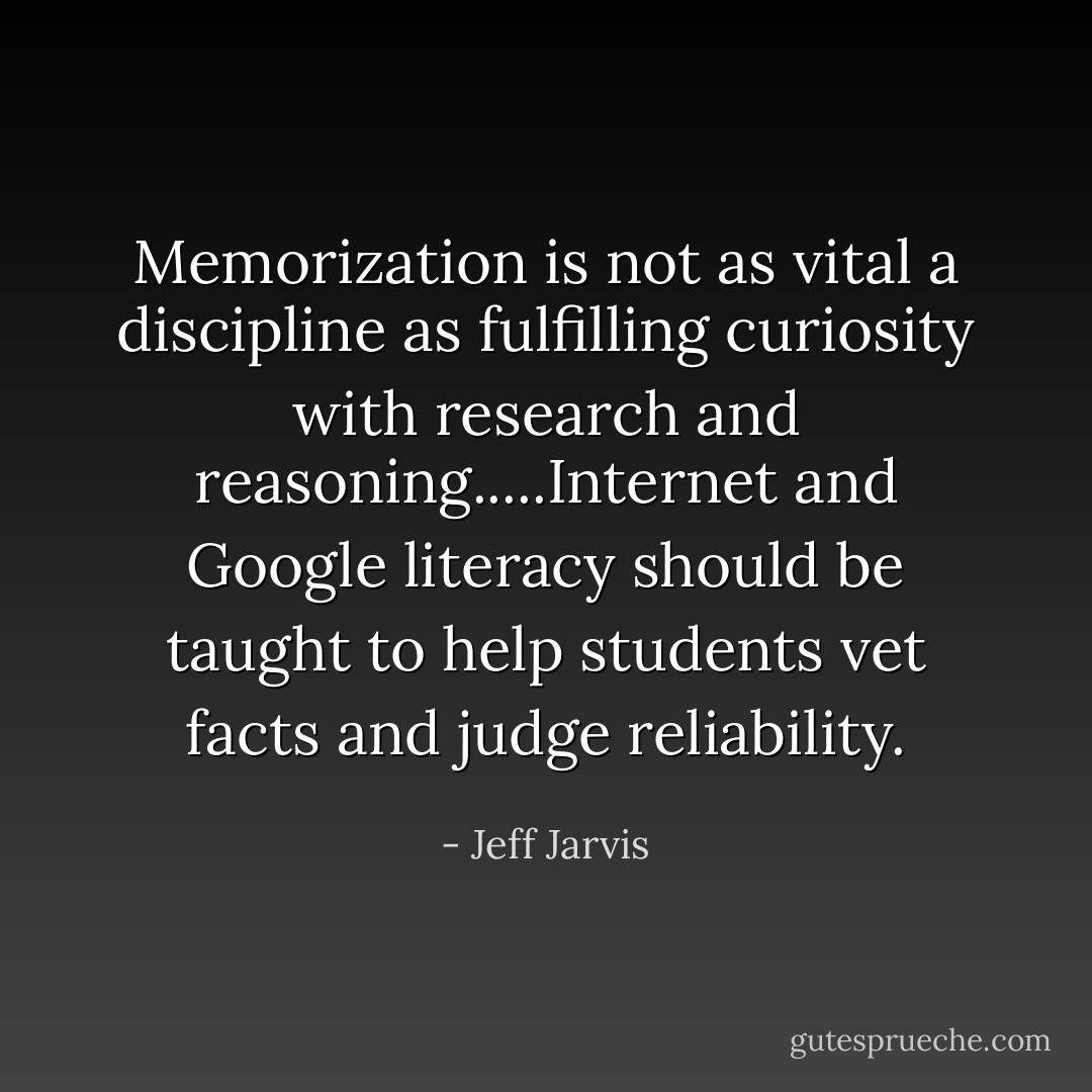Memorization is not as vital a discipline as fulfilling curiosity with research and reasoning.....Internet and Google literacy should be taught to help students vet facts and judge reliability. - Jeff Jarvis