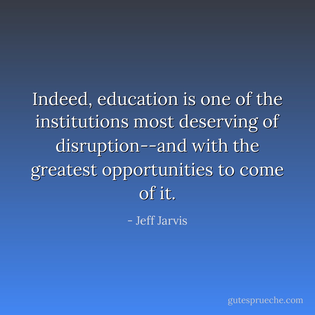 Indeed, education is one of the institutions most deserving of disruption--and with the greatest opportunities to come of it. - Jeff Jarvis