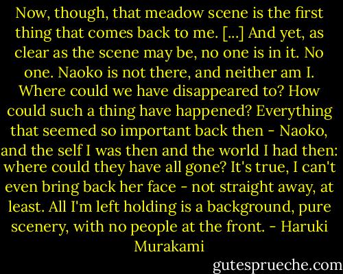 Now, though, that meadow scene is the first thing that comes back to me. [...] And yet, as clear as the scene may be, no one is in it. No one. Naoko is not there, and neither am I. Where could we have disappeared to? How could such a thing have happened? Everything that seemed so important back then - Naoko, and the self I was then and the world I had then: where could they have all gone? It's true, I can't even bring back her face - not straight away, at least. All I'm left holding is a background, pure scenery, with no people at the front. - Haruki Murakami