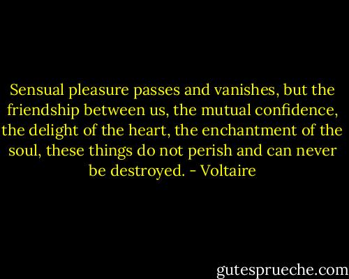 Sensual pleasure passes and vanishes, but the friendship between us, the mutual confidence, the delight of the heart, the enchantment of the soul, these things do not perish and can never be destroyed. - Voltaire