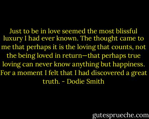 Just to be in love seemed the most blissful luxury I had ever known. The thought came to me that perhaps it is the loving that counts, not the being loved in return—that perhaps true loving can never know anything but happiness. For a moment I felt that I had discovered a great truth. - Dodie Smith