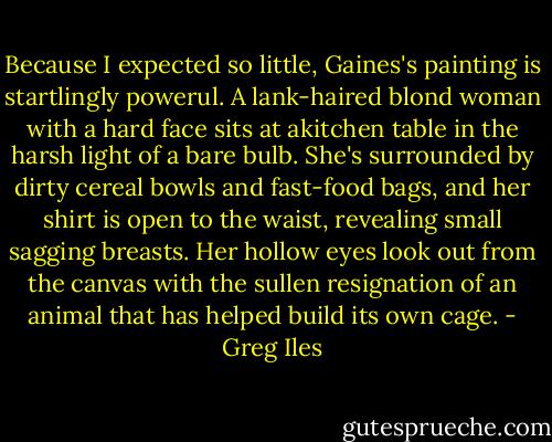 Because I expected so little, Gaines's painting is startlingly powerul. A lank-haired blond woman with a hard face sits at akitchen table in the harsh light of a bare bulb. She's surrounded by dirty cereal bowls and fast-food bags, and her shirt is open to the waist, revealing small sagging breasts. Her hollow eyes look out from the canvas with the sullen resignation of an animal that has helped build its own cage. - Greg Iles