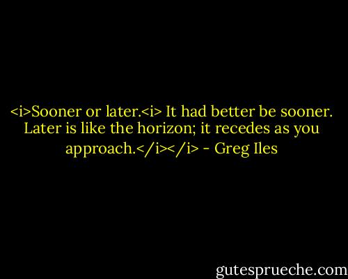 <i>Sooner or later.<i> It had better be sooner. Later is like the horizon; it recedes as you approach.</i></i> - Greg Iles