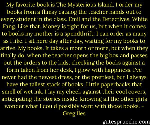 My favorite book is The Mysterious Island. I order my books from a flimsy catalog the teacher hands out to every student in the class. Emil and the Detectives. White Fang. Like that. Money is tight for us, but when it comes to books my mother is a spendthrift; I can order as many as I like. I sit here day after day, waiting for my books to arrive. My books. It takes a month or more, but when they finally do, when the teacher opens the big box and passes out the orders to the kids, checking the books against a form taken from her desk, I glow with happiness. I've never had the newest dress, or the prettiest, but I always have the tallest stack of books. Little paperbacks that smell of wet ink. I lay my cheek against their cool covers, anticipating the stories inside, knowing all the other girls wonder what I could possibly want with those books. - Greg Iles