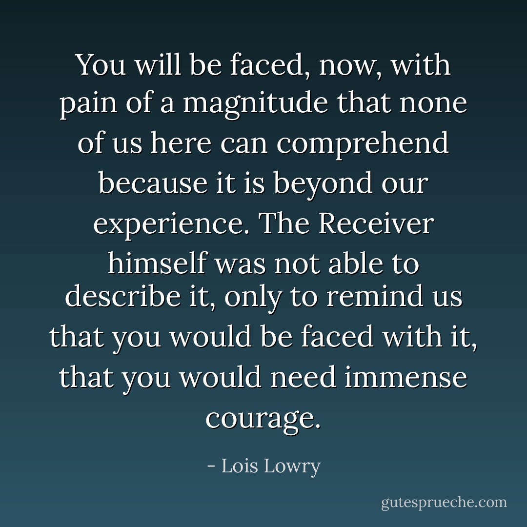 You will be faced, now, with pain of a magnitude that none of us here can comprehend because it is beyond our experience. The Receiver himself was not able to describe it, only to remind us that you would be faced with it, that you would need immense courage. - Lois Lowry