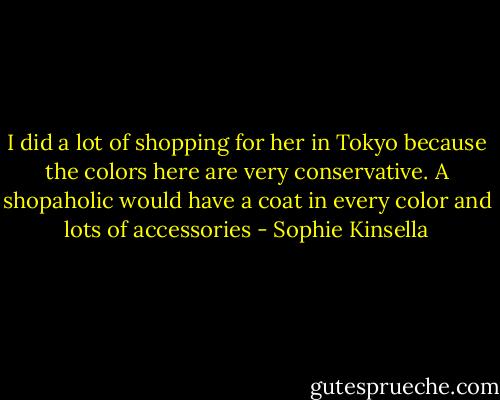 I did a lot of shopping for her in Tokyo because the colors here are very conservative. A shopaholic would have a coat in every color and lots of accessories - Sophie Kinsella