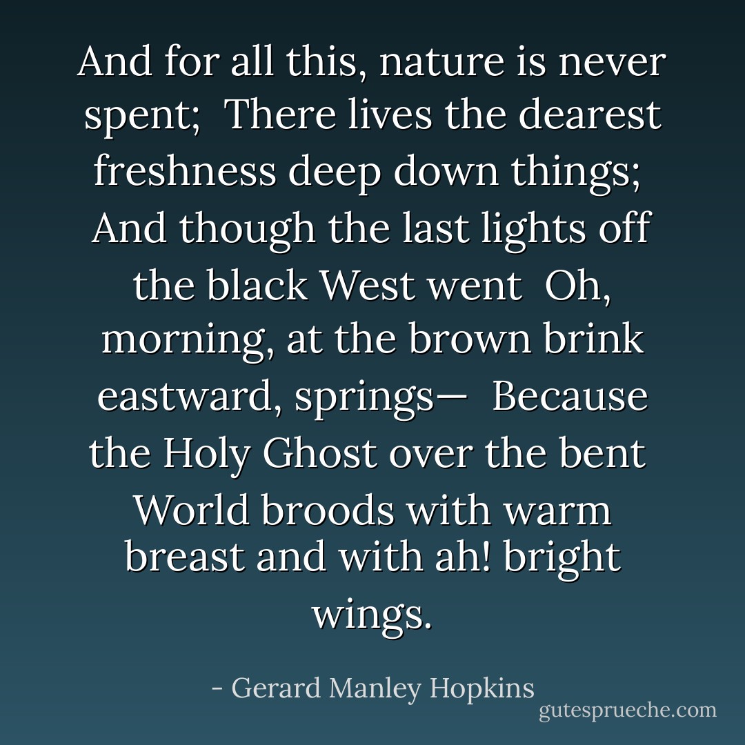 And for all this, nature is never spent; <br />There lives the dearest freshness deep down things; <br />And though the last lights off the black West went <br />Oh, morning, at the brown brink eastward, springs— <br />Because the Holy Ghost over the bent <br />World broods with warm breast and with ah! bright wings. - Gerard Manley Hopkins