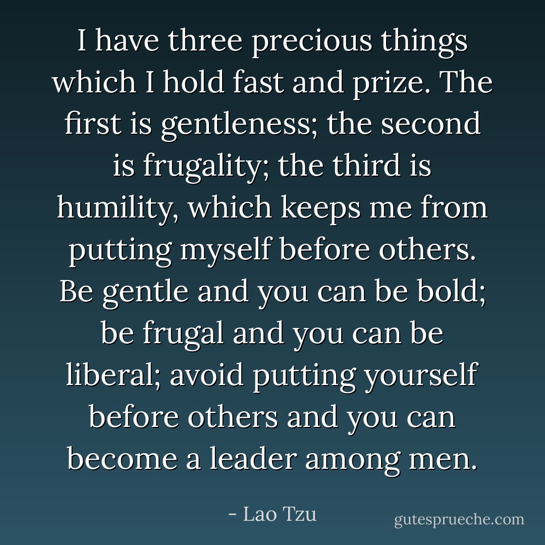 I have three precious things which I hold fast and prize. The first is gentleness; the second is frugality; the third is humility, which keeps me from putting myself before others. Be gentle and you can be bold; be frugal and you can be liberal; avoid putting yourself before others and you can become a leader among men. - Lao Tzu