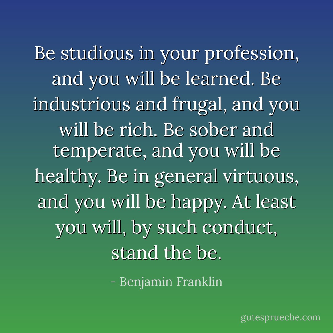 Be studious in your profession, and you will be learned. Be industrious and frugal, and you will be rich. Be sober and temperate, and you will be healthy. Be in general virtuous, and you will be happy. At least you will, by such conduct, stand the be. - Benjamin Franklin