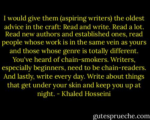 I would give them (aspiring writers) the oldest advice in the craft: Read and write. Read a lot. Read new authors and established ones, read people whose work is in the same vein as yours and those whose genre is totally different. You've heard of chain-smokers. Writers, especially beginners, need to be chain-readers. And lastly, write every day. Write about things that get under your skin and keep you up at night. - Khaled Hosseini