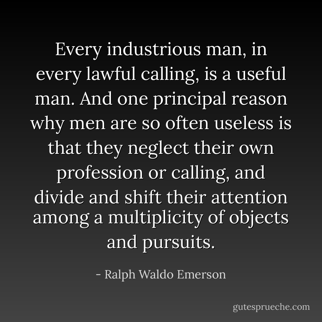 Every industrious man, in every lawful calling, is a useful man. And one principal reason why men are so often useless is that they neglect their own profession or calling, and divide and shift their attention among a multiplicity of objects and pursuits. - Ralph Waldo Emerson