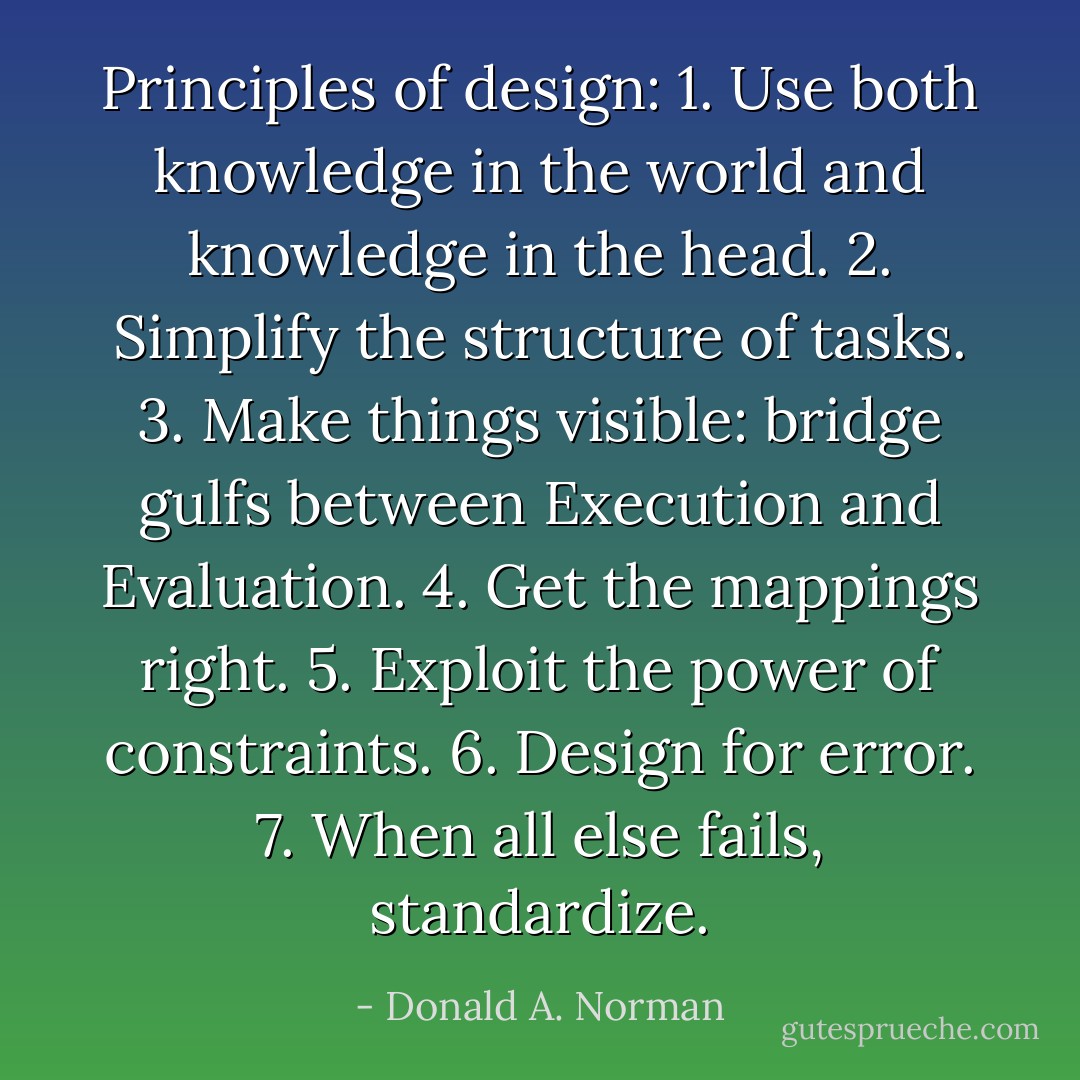 Principles of design:<br />1. Use both knowledge in the world and knowledge in the head.<br />2. Simplify the structure of tasks.<br />3. Make things visible: bridge gulfs between Execution and Evaluation.<br />4. Get the mappings right.<br />5. Exploit the power of constraints.<br />6. Design for error.<br />7. When all else fails, standardize. - Donald A. Norman
