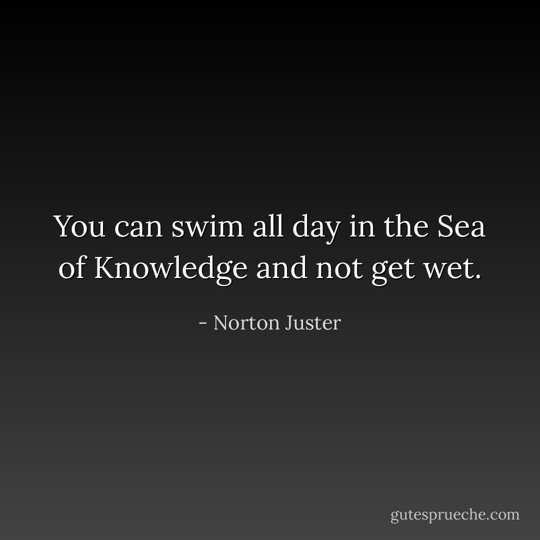 You can swim all day in the Sea of Knowledge and not get wet. - Norton Juster