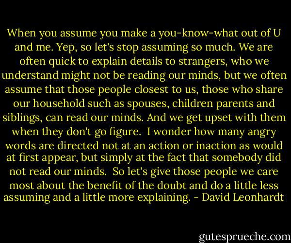When you assume you make a you-know-what out of U and me. Yep, so let's stop assuming so much. We are often quick to explain details to strangers, who we understand might not be reading our minds, but we often assume that those people closest to us, those who share our household such as spouses, children parents and siblings, can read our minds. And we get upset with them when they don't go figure.<br /><br />I wonder how many angry words are directed not at an action or inaction as would at first appear, but simply at the fact that somebody did not read our minds.<br /><br />So let's give those people we care most about the benefit of the doubt and do a little less assuming and a little more explaining. - David Leonhardt