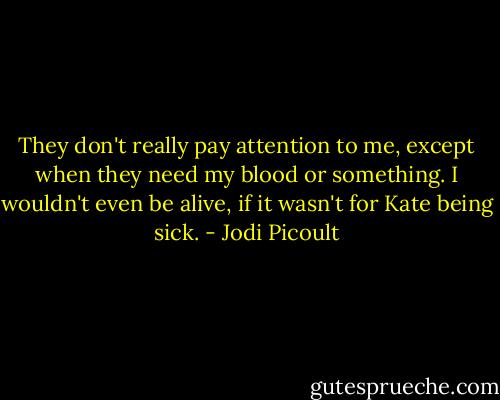 They don't really pay attention to me, except when they need my blood or something. I wouldn't even be alive, if it wasn't for Kate being sick. - Jodi Picoult