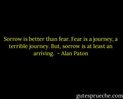 Sorrow is better than fear. Fear is a journey, a terrible journey. But, sorrow is at least an arriving.  - Alan Paton