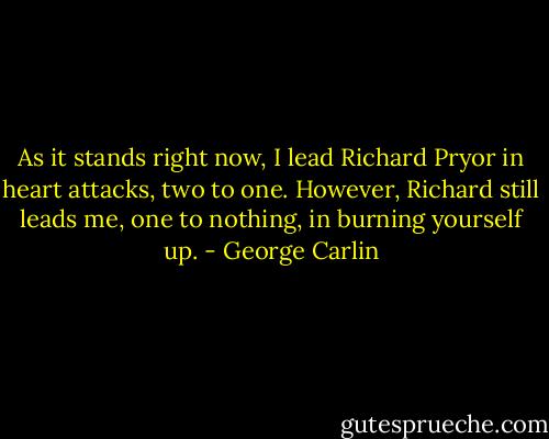 As it stands right now, I lead Richard Pryor in heart attacks, two to one. However, Richard still leads me, one to nothing, in burning yourself up. - George Carlin