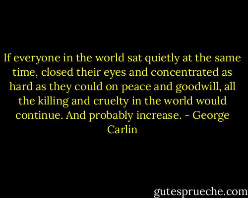 If everyone in the world sat quietly at the same time, closed their eyes and concentrated as hard as they could on peace and goodwill, all the killing and cruelty in the world would continue. And probably increase. - George Carlin