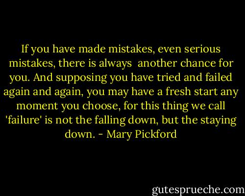 If you have made mistakes, even serious mistakes, there is always <br />another chance for you. And supposing you have tried and failed again and again, you may have a fresh start any moment you choose, for this thing we call 'failure' is not the falling down, but the staying down. - Mary Pickford
