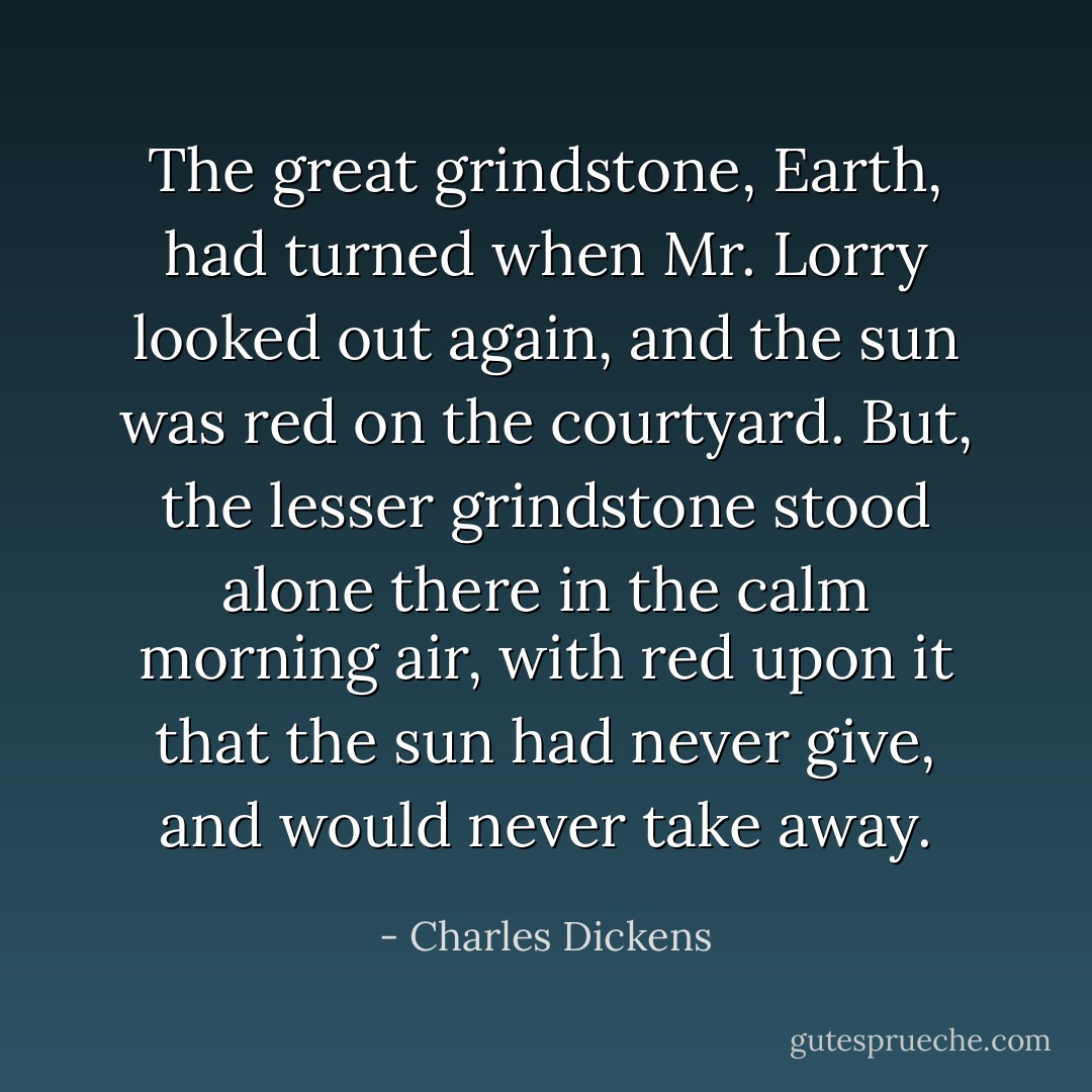 The great grindstone, Earth, had turned when Mr. Lorry looked out again, and the sun was red on the courtyard. But, the lesser grindstone stood alone there in the calm morning air, with red upon it that the sun had never give, and would never take away. - Charles Dickens