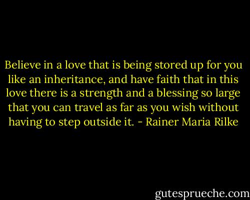 Believe in a love that is being stored up for you like an inheritance, and have faith that in this love there is a strength and a blessing so large that you can travel as far as you wish without having to step outside it. - Rainer Maria Rilke