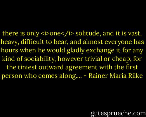 there is only <i>one</i> solitude, and it is vast, heavy, difficult to bear, and almost everyone has hours when he would gladly exchange it for any kind of sociability, however trivial or cheap, for the tiniest outward agreement with the first person who comes along.... - Rainer Maria Rilke