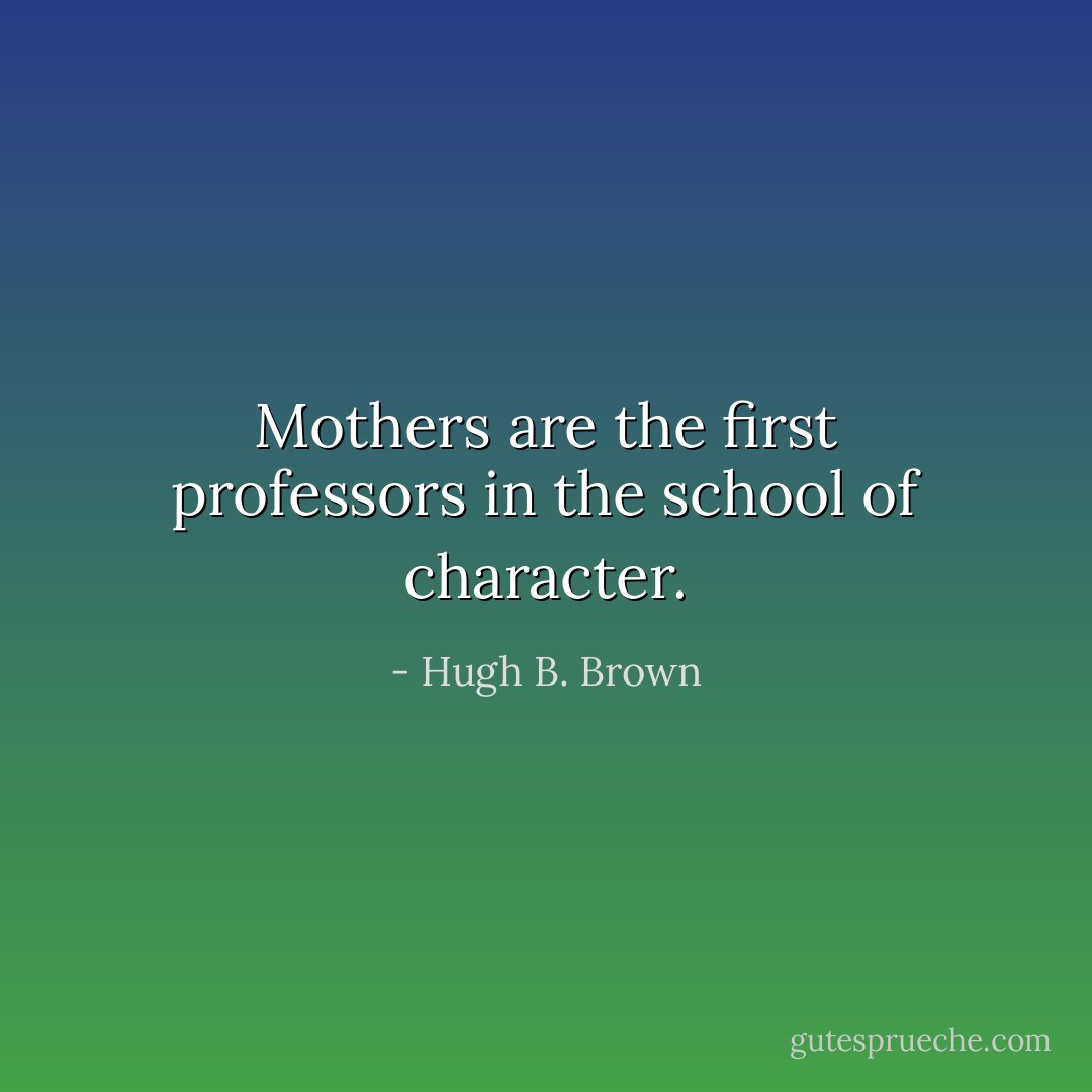 Mothers are the first professors in the school of character. - Hugh B. Brown