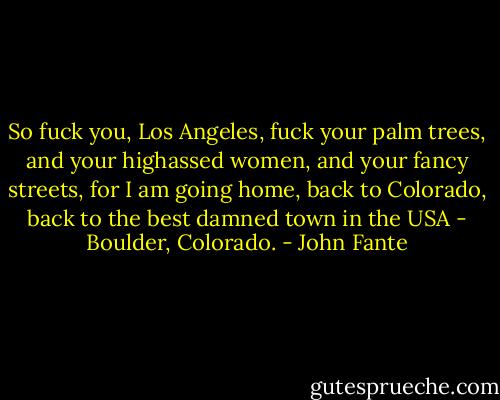 So fuck you, Los Angeles, fuck your palm trees, and your highassed women, and your fancy streets, for I am going home, back to Colorado, back to the best damned town in the USA - Boulder, Colorado. - John Fante