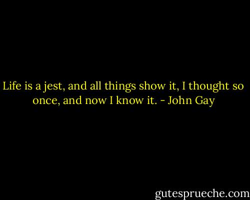 Life is a jest, and all things show it, I thought so once, and now I know it. - John Gay