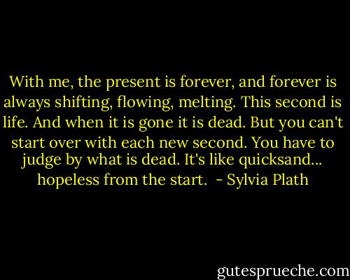 With me, the present is forever, and forever is always shifting, flowing, melting. This second is life. And when it is gone it is dead. But you can't start over with each new second. You have to judge by what is dead. It's like quicksand... hopeless from the start.  - Sylvia Plath