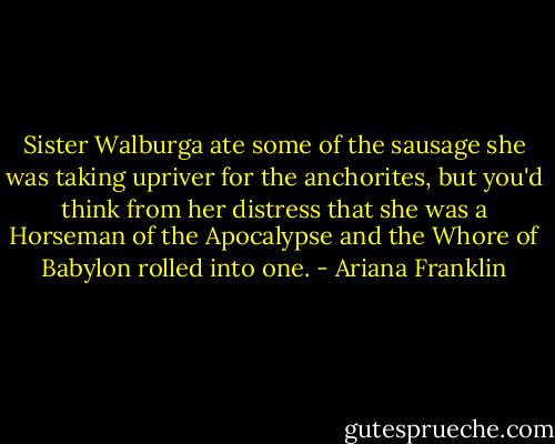 Sister Walburga ate some of the sausage she was taking upriver for the anchorites, but you'd think from her distress that she was a Horseman of the Apocalypse and the Whore of Babylon rolled into one. - Ariana Franklin