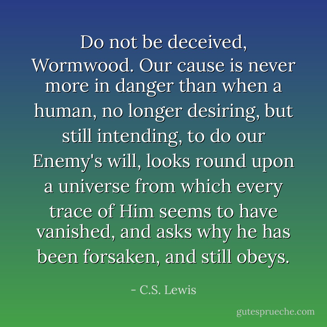 Do not be deceived, Wormwood. Our cause is never more in danger than when a human, no longer desiring, but still intending, to do our Enemy's will, looks round upon a universe from which every trace of Him seems to have vanished, and asks why he has been forsaken, and still obeys. - C.S. Lewis
