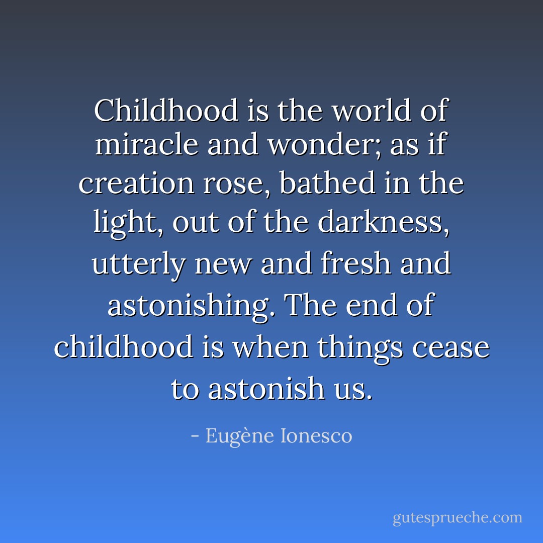 Childhood is the world of miracle and wonder; as if creation rose, bathed in the light, out of the darkness, utterly new and fresh and astonishing. The end of childhood is when things cease to astonish us. - Eugène Ionesco